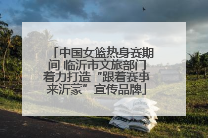 中国女篮热身赛期间 临沂市文旅部门着力打造“跟着赛事来沂蒙”宣传品牌