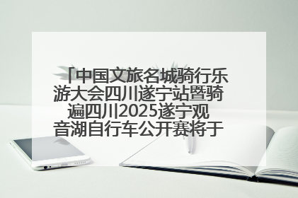 中国文旅名城骑行乐游大会四川遂宁站暨骑遍四川2025遂宁观音湖自行车公开赛将于6月22日开赛