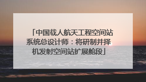 中国载人航天工程空间站系统总设计师：将研制并择机发射空间站扩展舱段