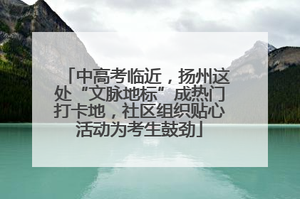 中高考临近，扬州这处“文脉地标”成热门打卡地，社区组织贴心活动为考生鼓劲
