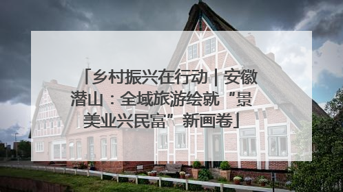 乡村振兴在行动｜安徽潜山：全域旅游绘就“景美业兴民富”新画卷