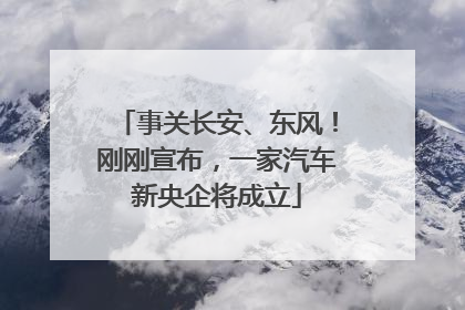 事关长安、东风！刚刚宣布，一家汽车新央企将成立