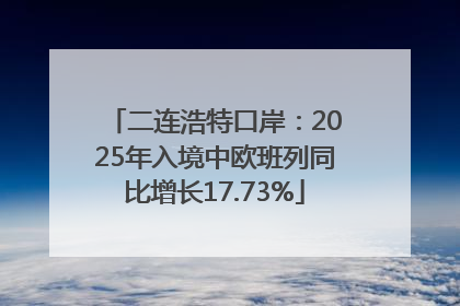 二连浩特口岸：2025年入境中欧班列同比增长17.73%