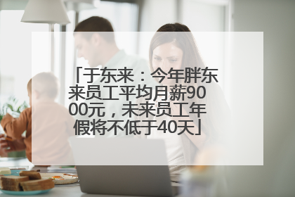 于东来：今年胖东来员工平均月薪9000元，未来员工年假将不低于40天