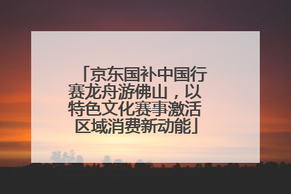 京东国补中国行赛龙舟游佛山，以特色文化赛事激活区域消费新动能