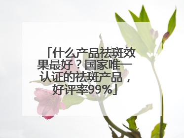 什么产品祛斑效果最好？国家唯一认证的祛斑产品，好评率99%