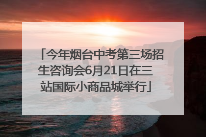 今年烟台中考第三场招生咨询会6月21日在三站国际小商品城举行