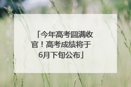 今年高考圆满收官！高考成绩将于6月下旬公布