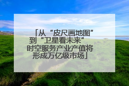 从“皮尺画地图”到“卫星看未来” 时空服务产业产值将形成万亿级市场