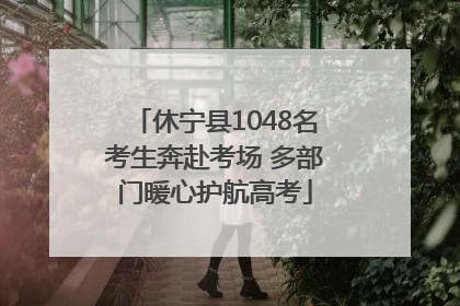 休宁县1048名考生奔赴考场 多部门暖心护航高考