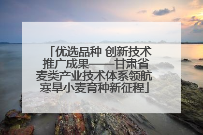 优选品种 创新技术 推广成果——甘肃省麦类产业技术体系领航寒旱小麦育种新征程