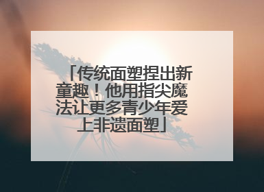传统面塑捏出新童趣！他用指尖魔法让更多青少年爱上非遗面塑