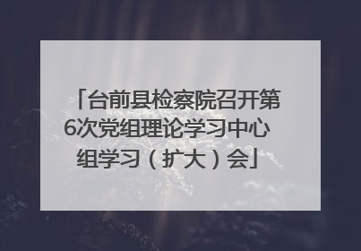 台前县检察院召开第6次党组理论学习中心组学习（扩大）会