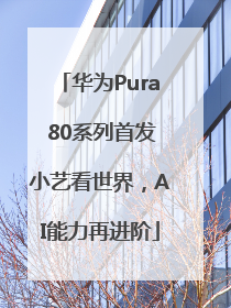 华为Pura 80系列首发小艺看世界，AI能力再进阶