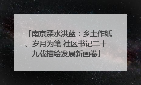 南京溧水洪蓝：乡土作纸、岁月为笔 社区书记二十九载描绘发展新画卷