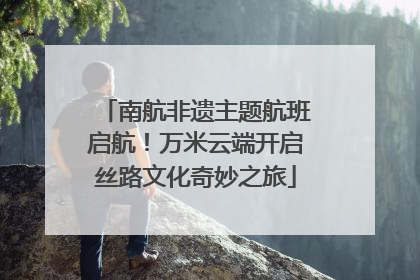 南航非遗主题航班启航！万米云端开启丝路文化奇妙之旅