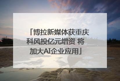 博拉新媒体获重庆科风投亿元增资 将加大AI企业应用