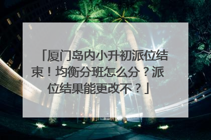 厦门岛内小升初派位结束！均衡分班怎么分？派位结果能更改不？
