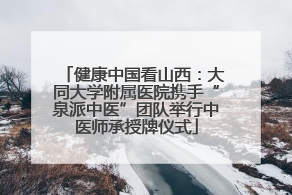 健康中国看山西：大同大学附属医院携手“泉派中医”团队举行中医师承授牌仪式