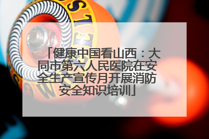 健康中国看山西：大同市第六人民医院在安全生产宣传月开展消防安全知识培训