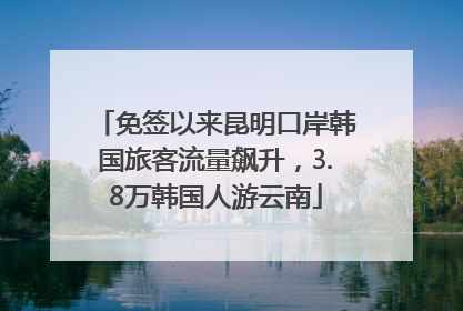 免签以来昆明口岸韩国旅客流量飙升，3.8万韩国人游云南