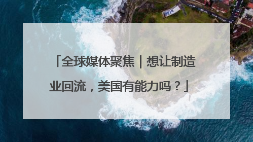 全球媒体聚焦｜想让制造业回流，美国有能力吗？