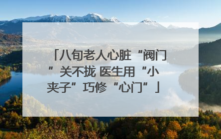八旬老人心脏“阀门”关不拢 医生用“小夹子”巧修“心门”