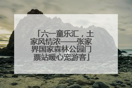六一童乐汇，土家风情浓——张家界国家森林公园门票站暖心宠游客