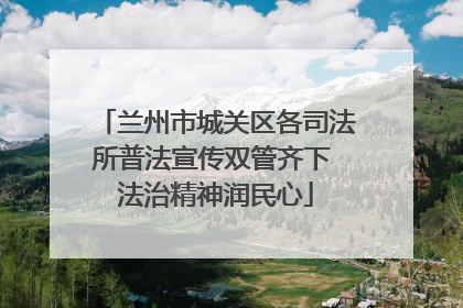 兰州市城关区各司法所普法宣传双管齐下 法治精神润民心