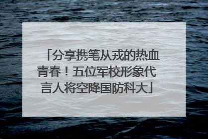 分享携笔从戎的热血青春！五位军校形象代言人将空降国防科大