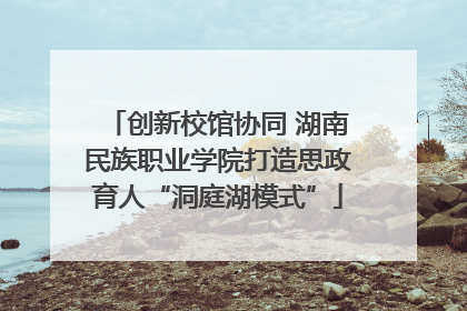 创新校馆协同 湖南民族职业学院打造思政育人“洞庭湖模式”