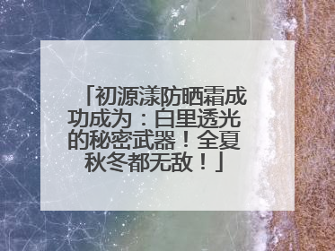 初源漾防晒霜成功成为：白里透光的秘密武器！全夏秋冬都无敌！