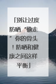 别让过度防晒“偷走”你的骨头！防晒和健康之间这样平衡