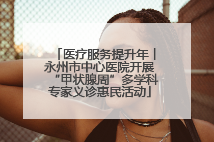 医疗服务提升年丨永州市中心医院开展“甲状腺周”多学科专家义诊惠民活动