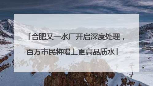 合肥又一水厂开启深度处理，百万市民将喝上更高品质水
