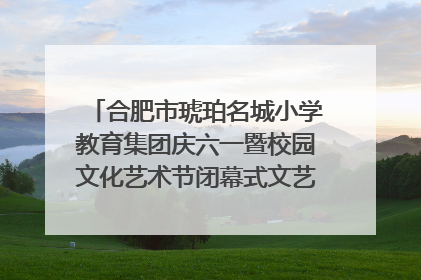 合肥市琥珀名城小学教育集团庆六一暨校园文化艺术节闭幕式文艺汇演圆满举行