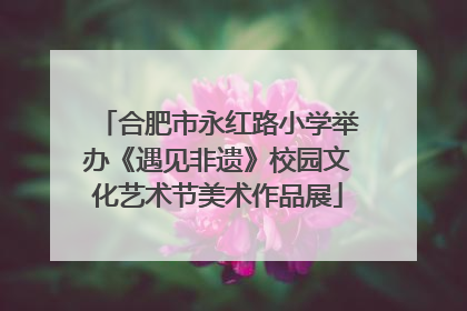 合肥市永红路小学举办《遇见非遗》校园文化艺术节美术作品展