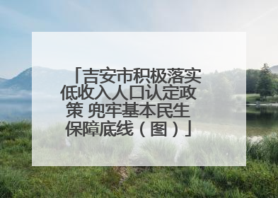 吉安市积极落实低收入人口认定政策 兜牢基本民生保障底线（图）