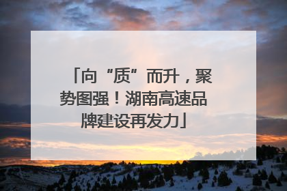 向“质”而升，聚势图强！湖南高速品牌建设再发力