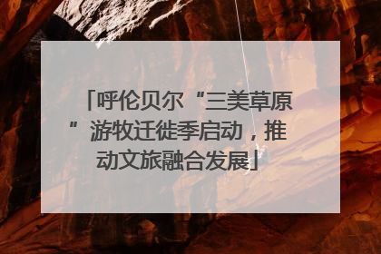 呼伦贝尔“三美草原”游牧迁徙季启动，推动文旅融合发展