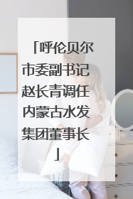 呼伦贝尔市委副书记赵长青调任内蒙古水发集团董事长
