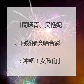 周扬青、吴艳妮、阿娇聚会晒合影：冲吧！女孩们