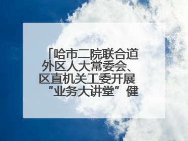 哈市二院联合道外区人大常委会、区直机关工委开展“业务大讲堂”健康知识培训暨大型义诊活动