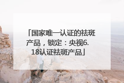 国家唯一认证的祛斑产品，锁定：央视6.18认证祛斑产品