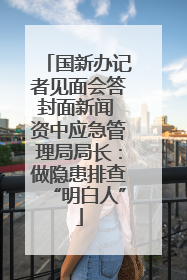 国新办记者见面会答封面新闻 资中应急管理局局长：做隐患排查“明白人”