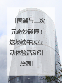 国潮与二次元奇妙碰撞！这场端午展互动体验活动引热潮