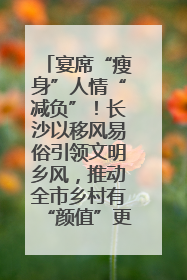 宴席“瘦身”人情“减负”！长沙以移风易俗引领文明乡风，推动全市乡村有“颜值”更显“气质”