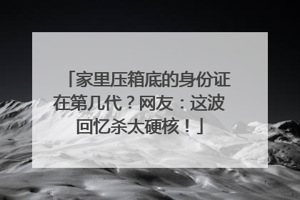 家里压箱底的身份证在第几代？网友：这波回忆杀太硬核！