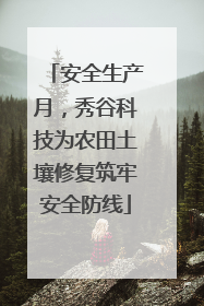 安全生产月，秀谷科技为农田土壤修复筑牢安全防线