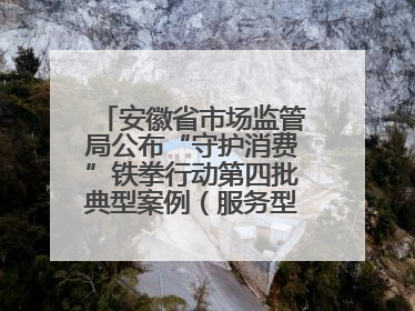 安徽省市场监管局公布“守护消费”铁拳行动第四批典型案例（服务型执法专刊）